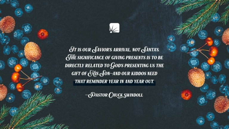 quote: "It is our Savior's arrival, not Santa's. The significance of giving presents is to be directly related to God's presenting us the Gift of His Son—and our kiddos need that reminder year in and year out." —Pastor Chuck Swindoll