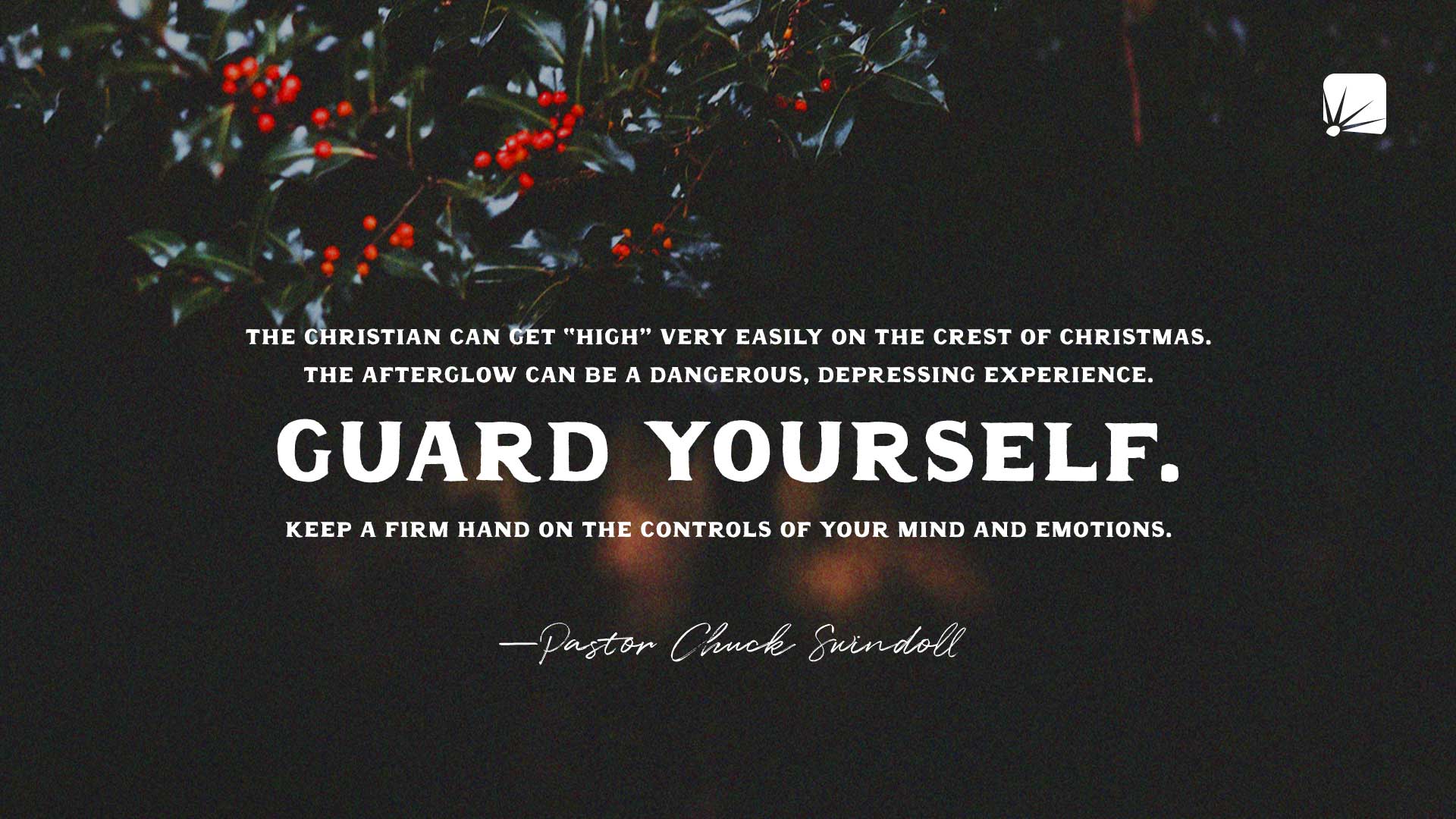 quote: "The Christian can get "high" very easily on the crest of Christmas. The afterglow can be a dangerous, depressing experience. Guard yourself. Keep a firm hand on the controls of your mind and emotions."—Pastor Chuck Swindoll