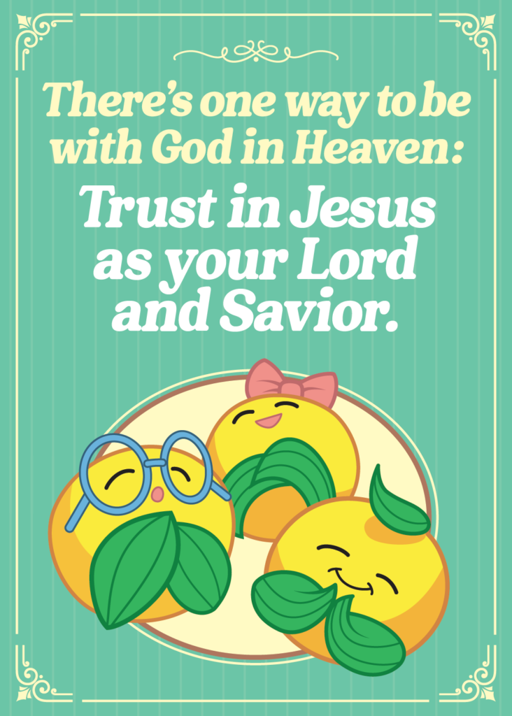 There's one way to be with God in Heaven: Trust in Jesus as your Lord and Savior.